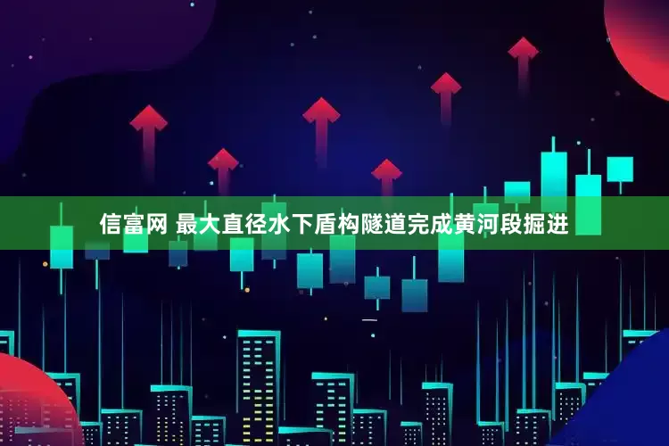 信富网 最大直径水下盾构隧道完成黄河段掘进