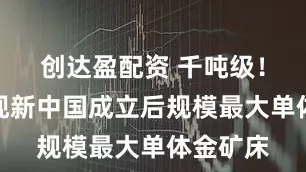 创达盈配资 千吨级！我国发现新中国成立后规模最大单体金矿床