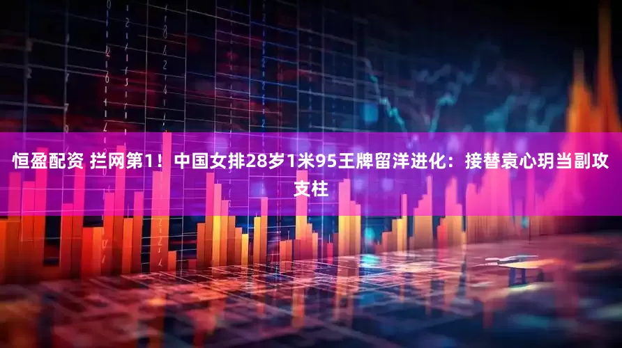 恒盈配资 拦网第1！中国女排28岁1米95王牌留洋进化：接替袁心玥当副攻支柱